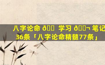 八字论命 🐠 学习 🐬 笔记36条「八字论命精髓77条」